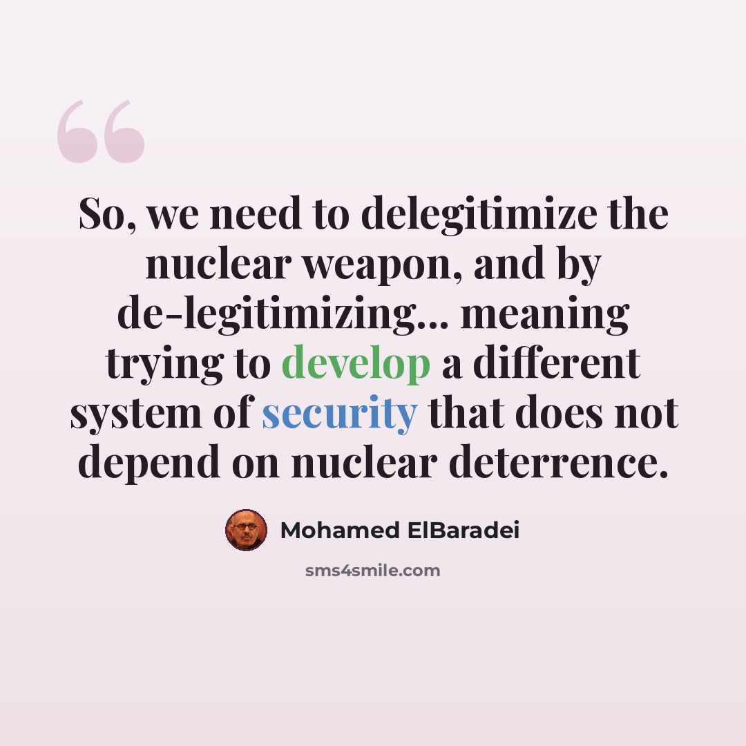 “So, we need to delegitimize the nuclear weapon, and by de-legitimizing... meaning trying to develop a different system of security that does not depend on nuclear deterrence.” quote by Mohamed ElBaradei