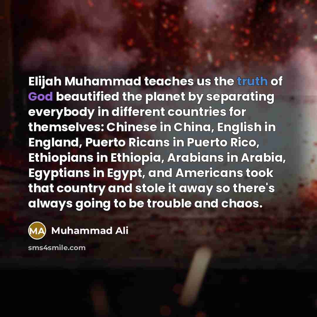 “Elijah Muhammad teaches us the truth of God beautified the planet by separating everybody in different countries for themselves: Chinese in China, English in England, Puerto Ricans in Puerto Rico, Ethiopians in Ethiopia, Arabians in Arabia, Egyptians in Egypt, and Americans took that country and…” quote by Muhammad Ali