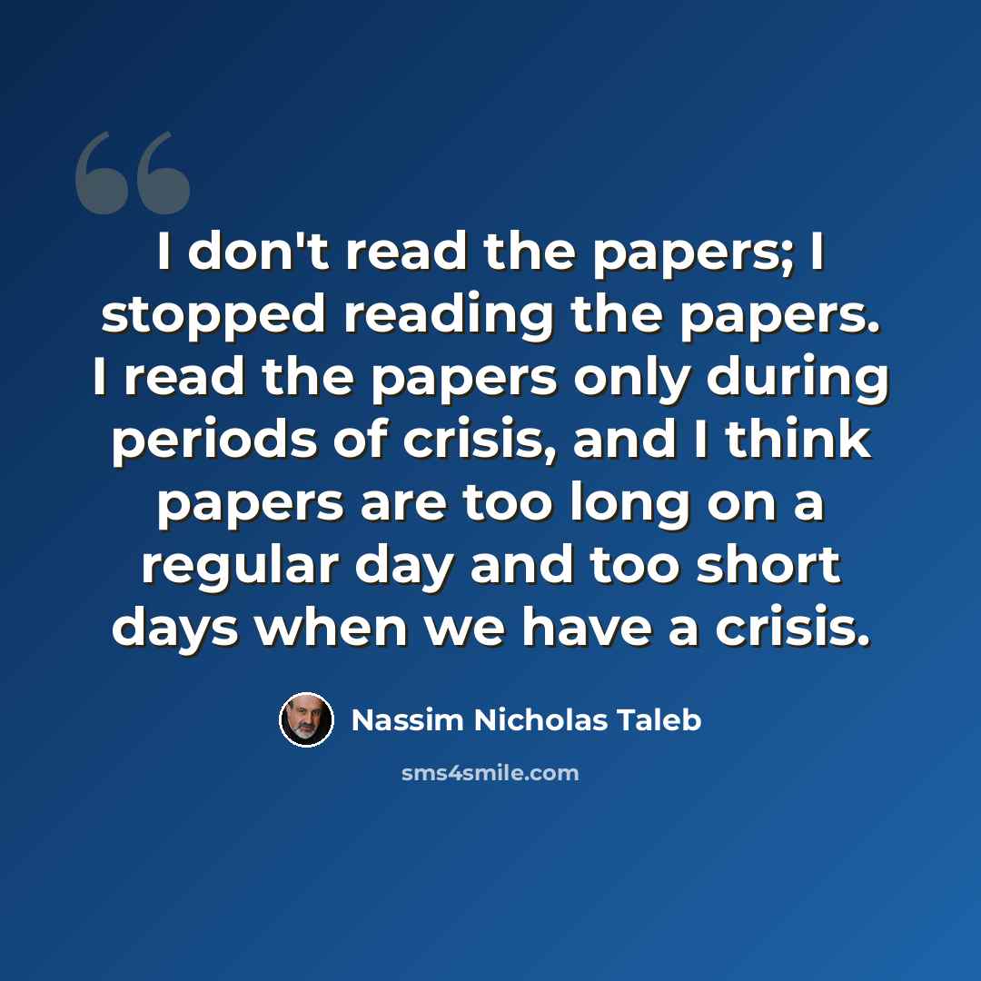 “I don't read the papers; I stopped reading the papers. I read the papers only during periods of crisis, and I think papers are too long on a regular day and too short days when we have a crisis.” quote by Nassim Nicholas Taleb