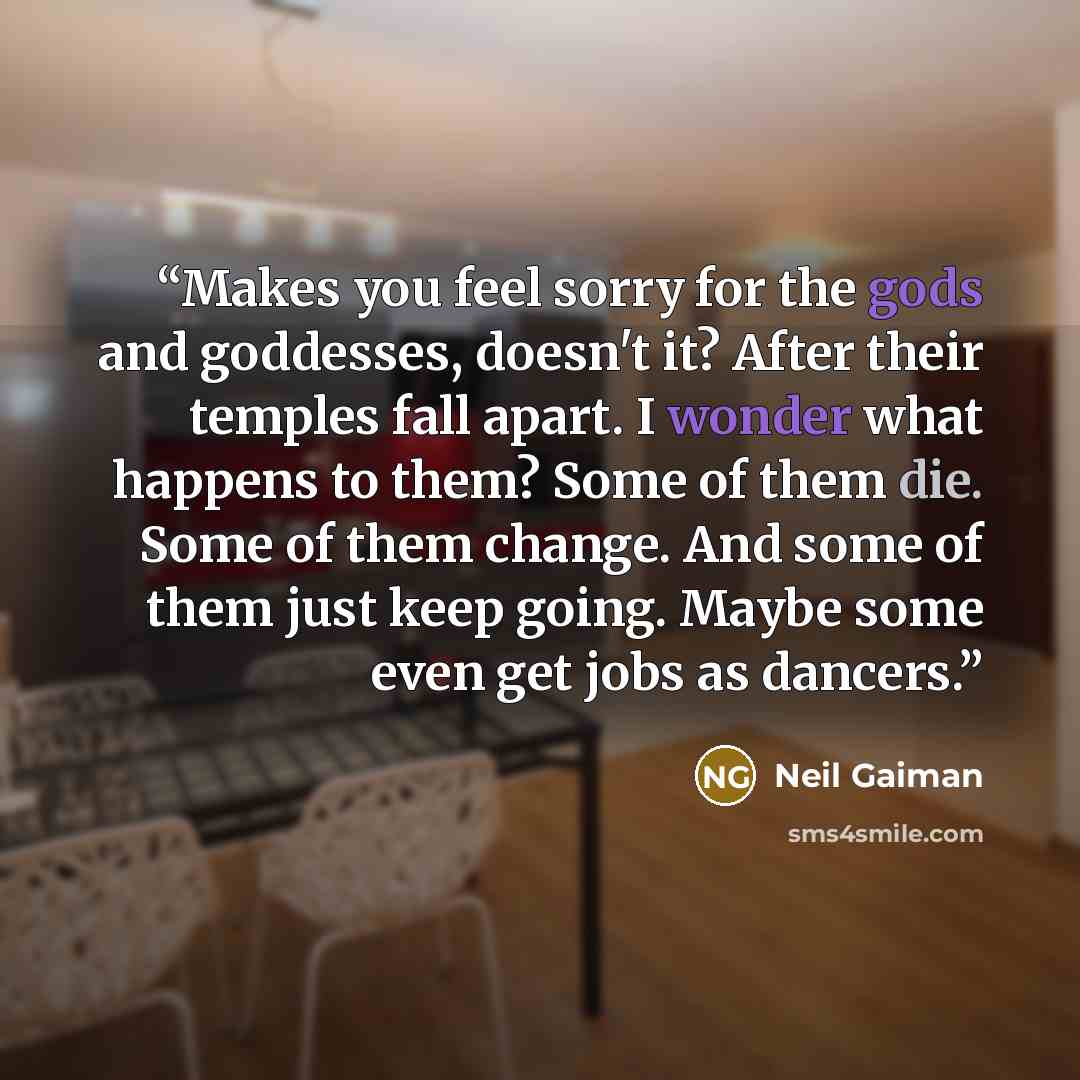 “Makes you feel sorry for the gods and goddesses, doesn't it? After their temples fall apart. I wonder what happens to them? Some of them die. Some of them change. And some of them just keep going. Maybe some even get jobs as dancers.” quote by Neil Gaiman