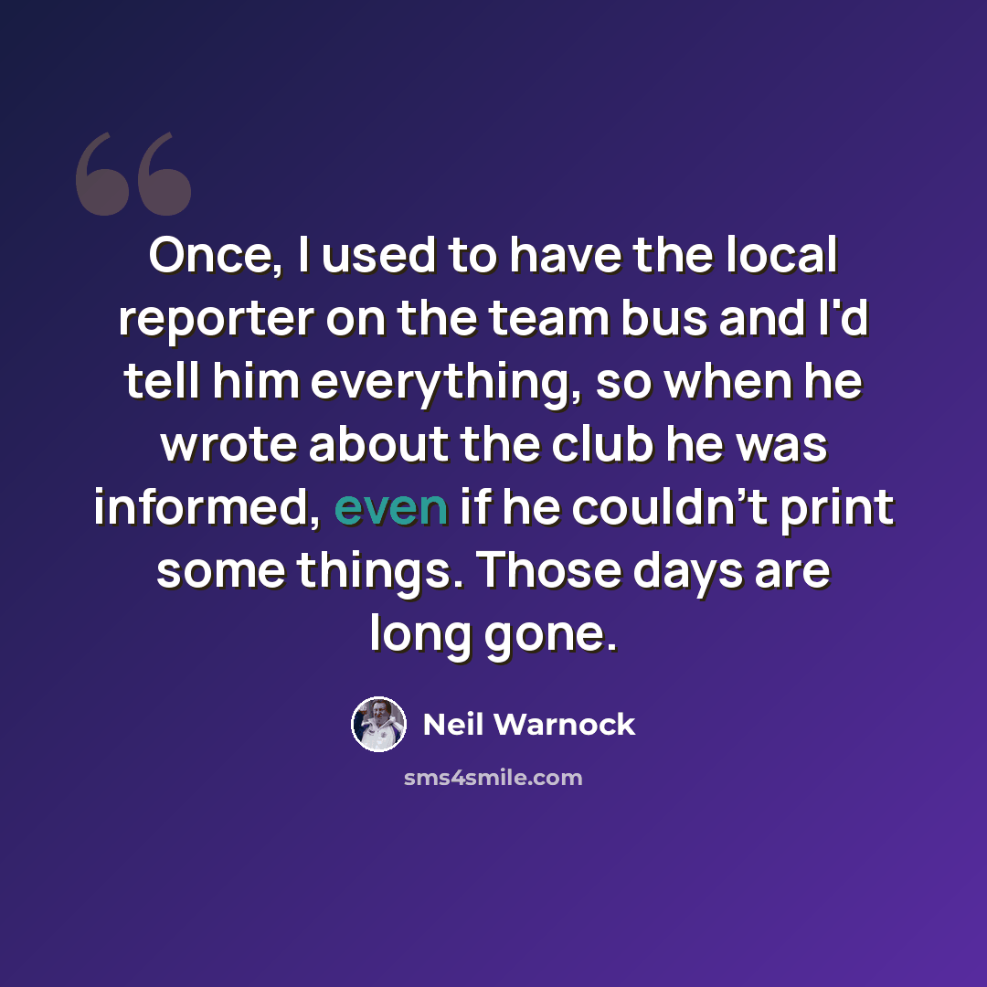 “Once, I used to have the local reporter on the team bus and I'd tell him everything, so when he wrote about the club he was informed, even if he couldn't print some things. Those days are long gone.” quote by Neil Warnock
