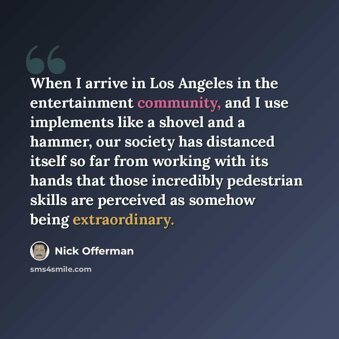 “When I arrive in Los Angeles in the entertainment community, and I use implements like a shovel and a hammer, our society has distanced itself so far from working with its hands that those incredibly pedestrian skills are perceived as somehow being extraordinary.” quote by Nick Offerman