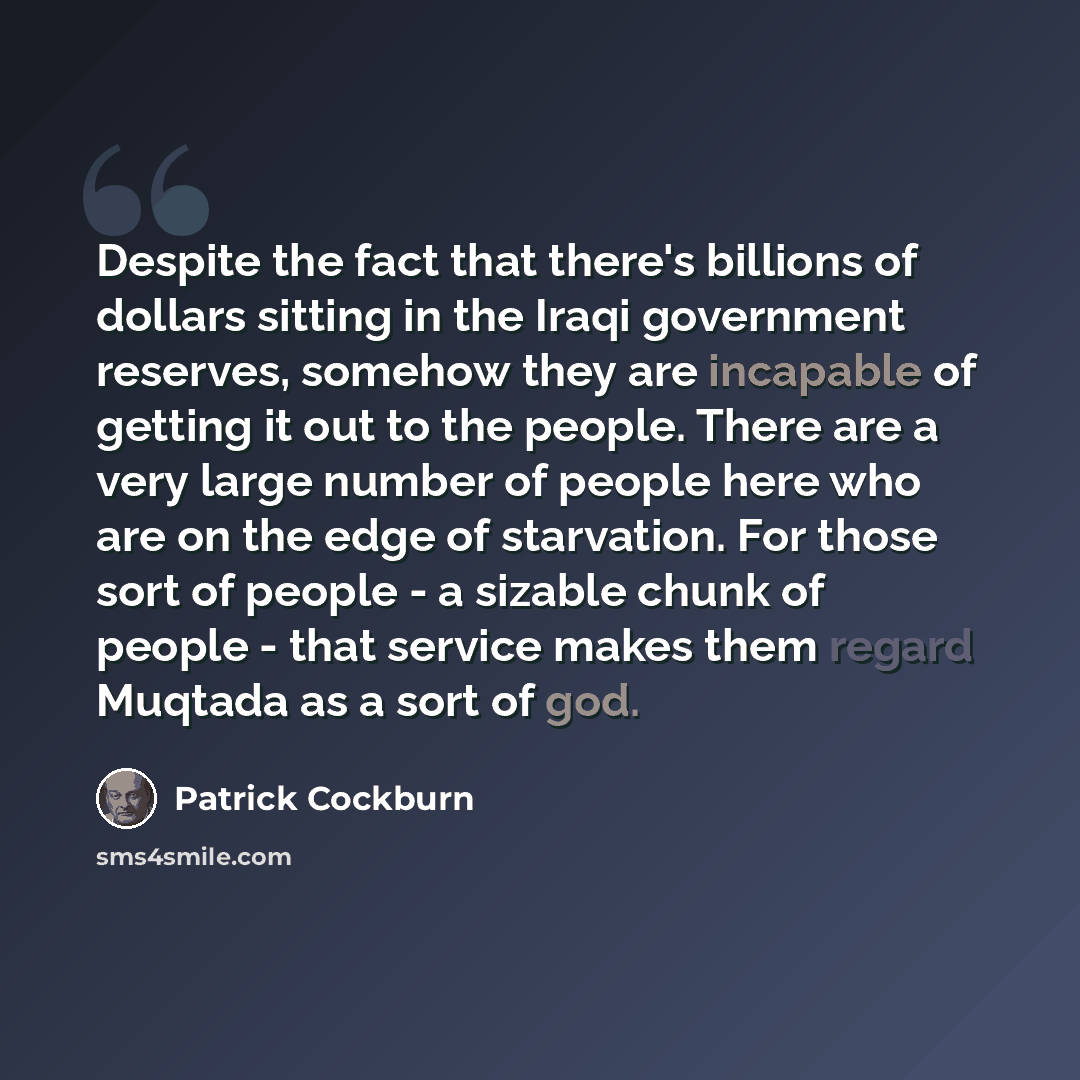 “Despite the fact that there's billions of dollars sitting in the Iraqi government reserves, somehow they are incapable of getting it out to the people. There are a very large number of people here who are on the edge of starvation. For those sort of people - a sizable chunk of people - that…” quote by Patrick Cockburn