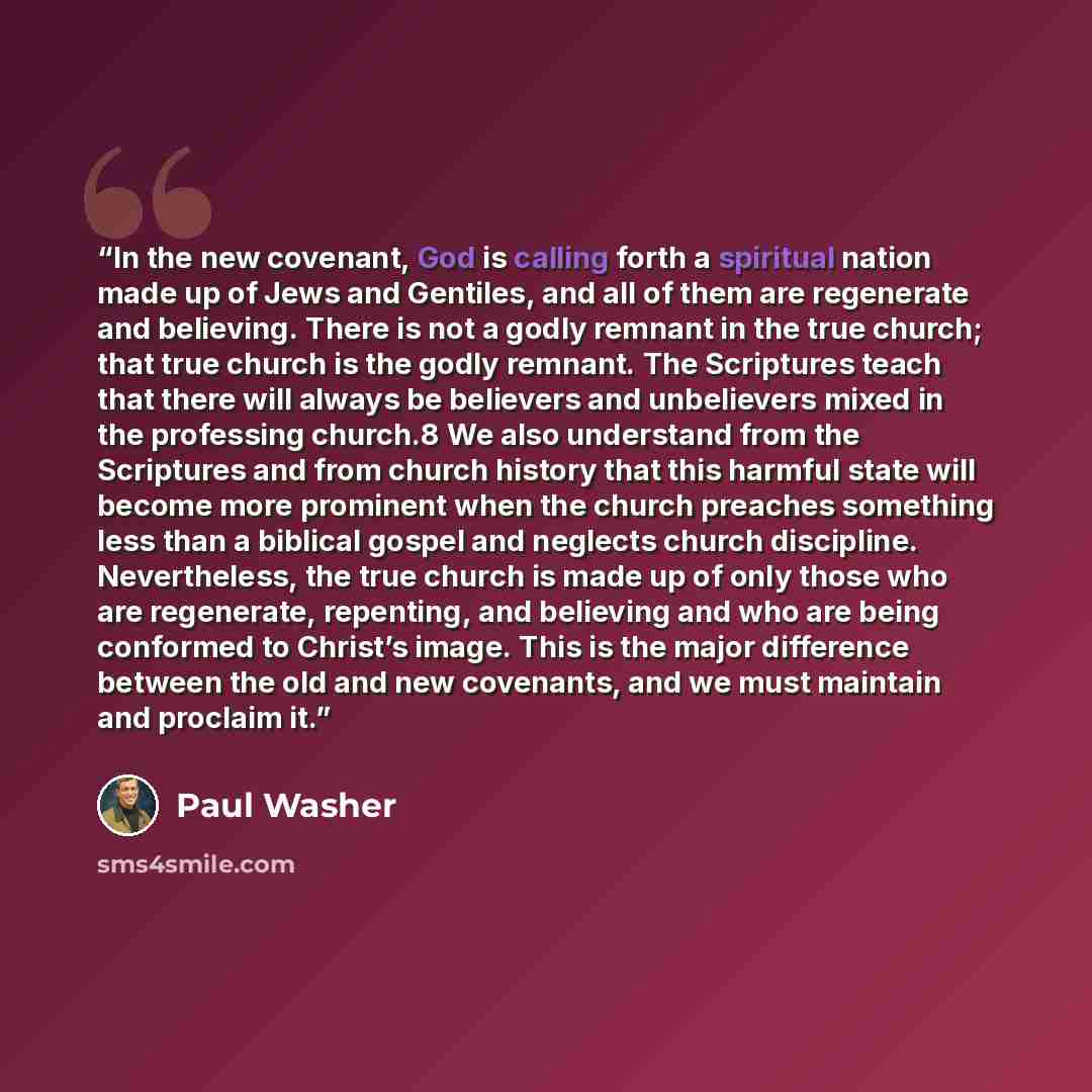 “In the new covenant, God is calling forth a spiritual nation made up of Jews and Gentiles, and all of them are regenerate and believing. There is not a godly remnant in the true church; that true church is the godly remnant. The Scriptures teach that there will always be believers and unbelievers…” quote by Paul Washer