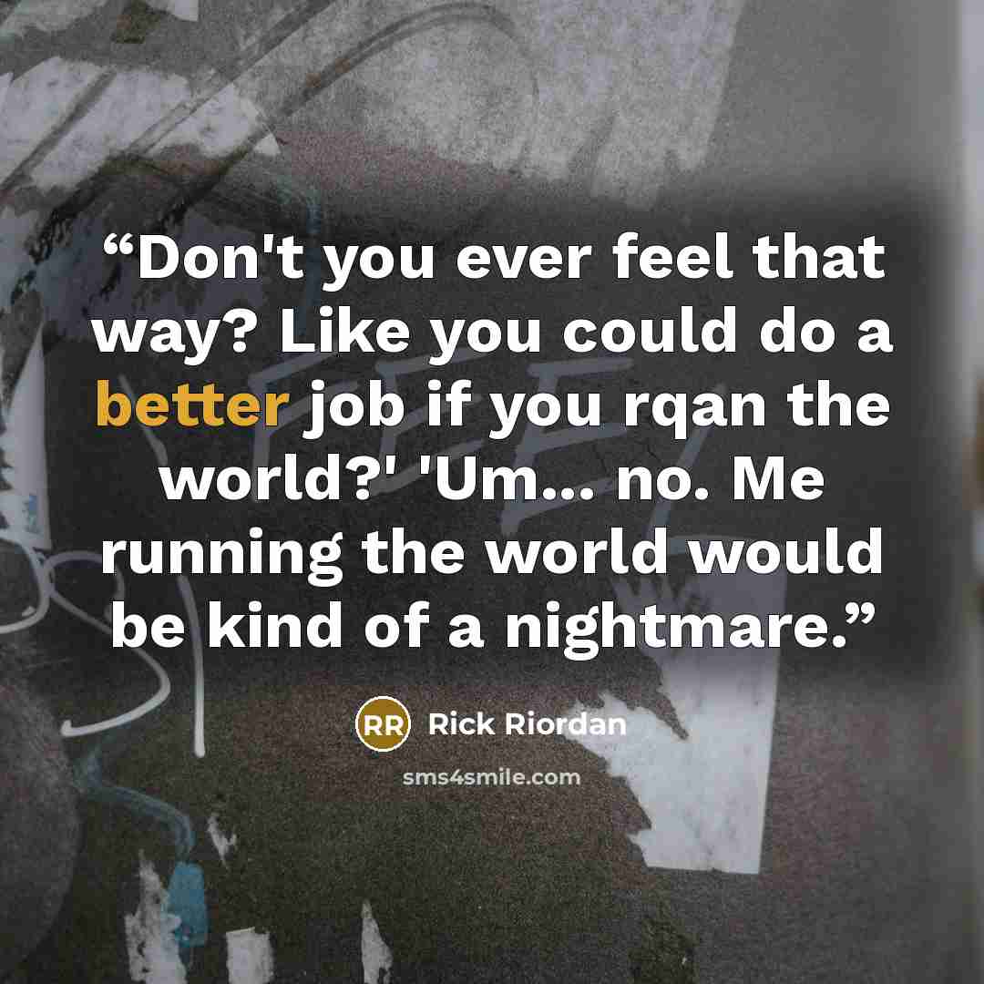 “Don't you ever feel that way? Like you could do a better job if you rqan the world?' 'Um... no. Me running the world would be kind of a nightmare.” quote by Rick Riordan