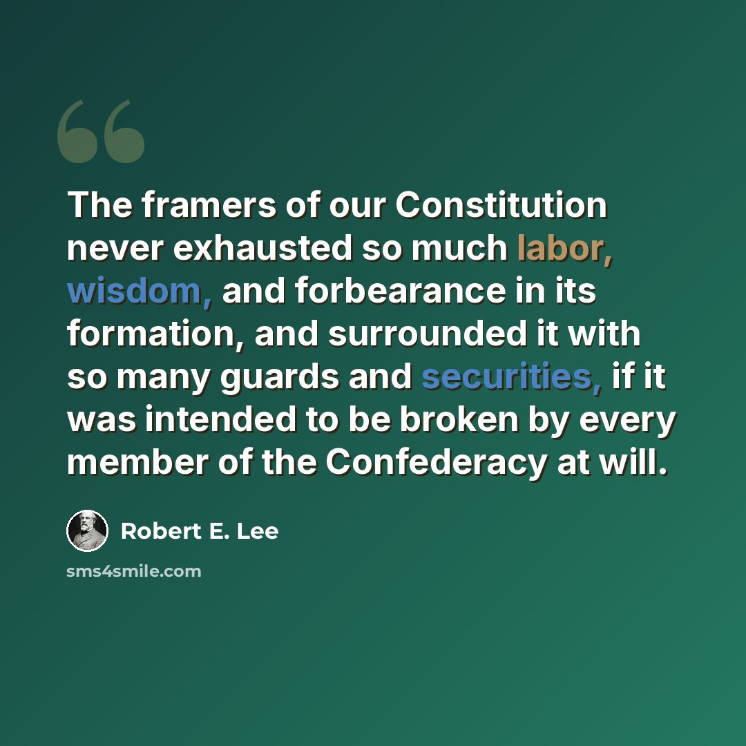 “The framers of our Constitution never exhausted so much labor, wisdom, and forbearance in its formation, and surrounded it with so many guards and securities, if it was intended to be broken by every member of the Confederacy at will.” quote by Robert E. Lee