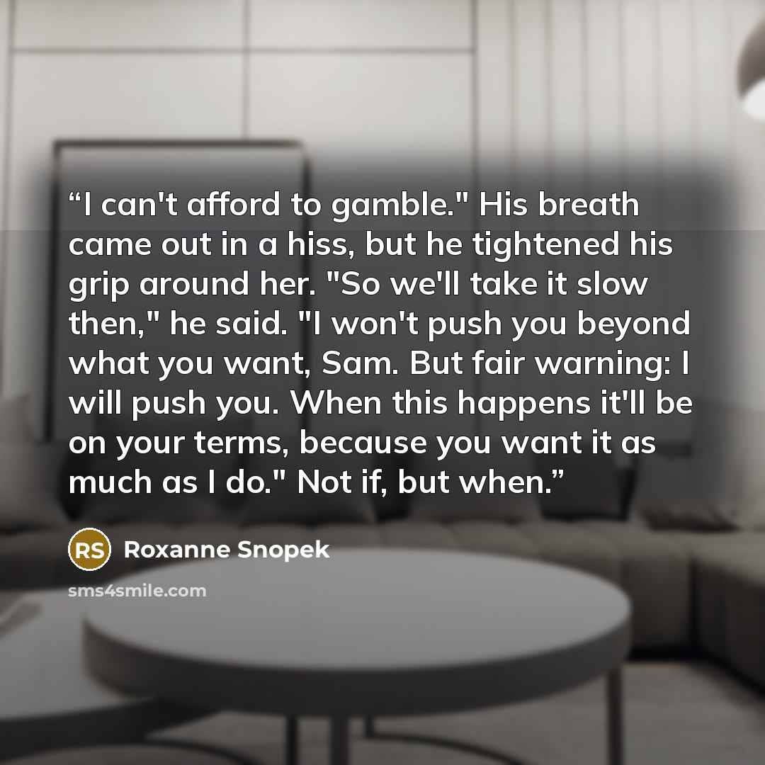 “I can't afford to gamble." His breath came out in a hiss, but he tightened his grip around her. "So we'll take it slow then," he said. "I won't push you beyond what you want, Sam. But fair warning: I will push you. When this happens it'll be on your terms, because you want it as much as I do." Not…” quote by Roxanne Snopek