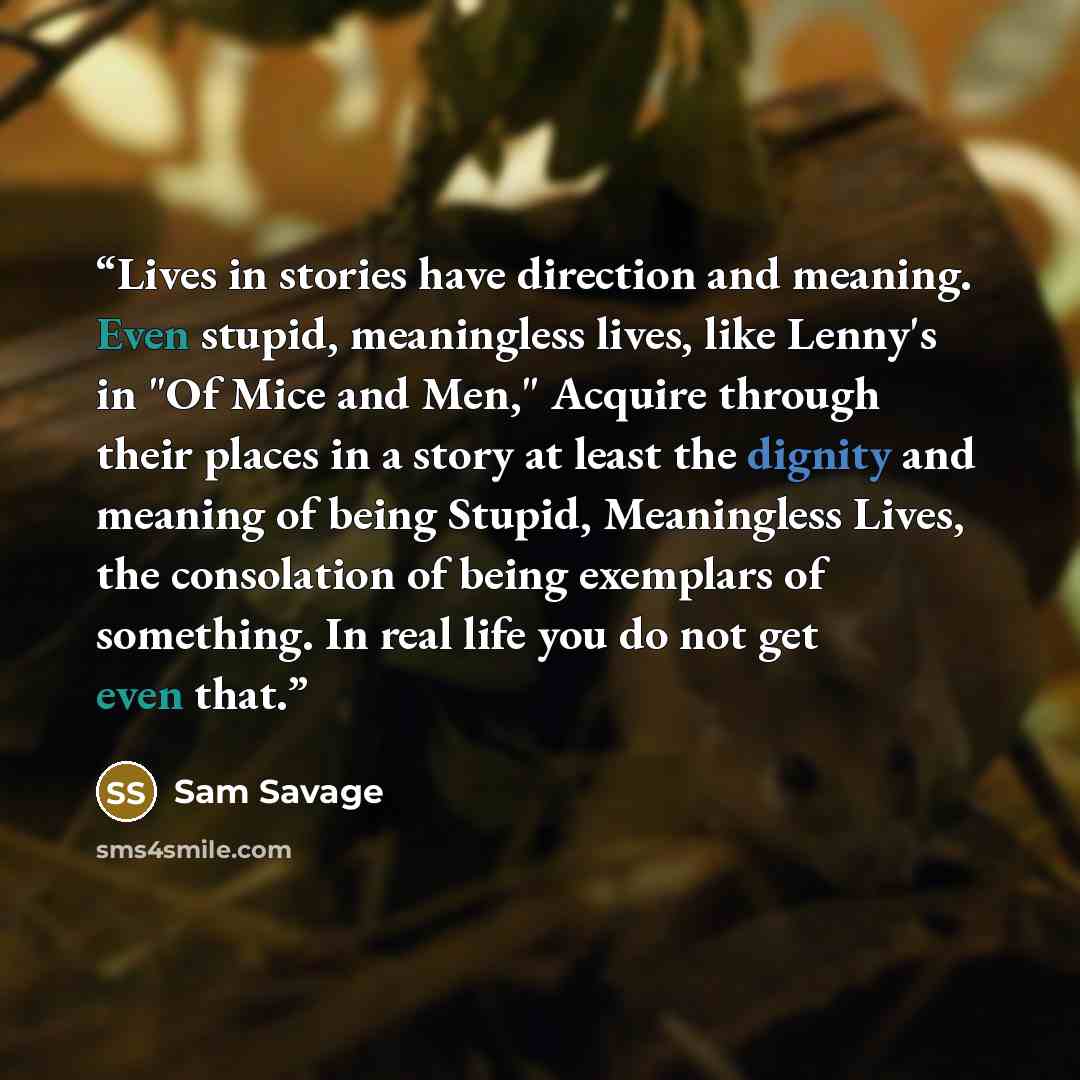 “Lives in stories have direction and meaning. Even stupid, meaningless lives, like Lenny's in "Of Mice and Men," Acquire through their places in a story at least the dignity and meaning of being Stupid, Meaningless Lives, the consolation of being exemplars of something. In real life you do not get…” quote by Sam Savage