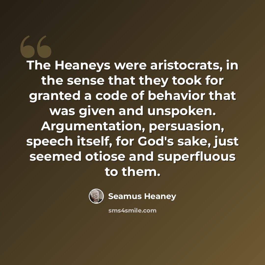 “The Heaneys were aristocrats, in the sense that they took for granted a code of behavior that was given and unspoken. Argumentation, persuasion, speech itself, for God's sake, just seemed otiose and superfluous to them.” quote by Seamus Heaney