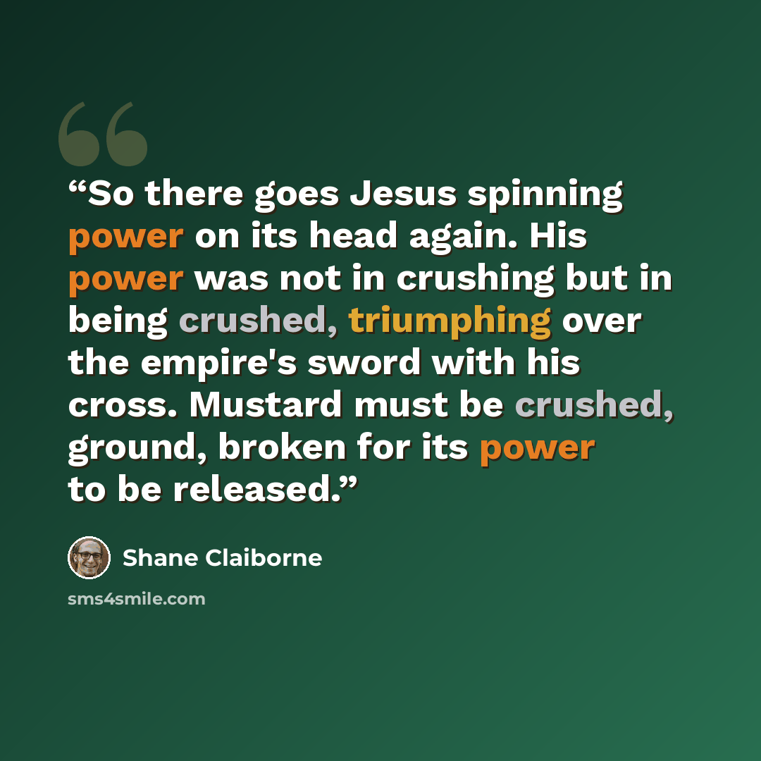 “So there goes Jesus spinning power on its head again. His power was not in crushing but in being crushed, triumphing over the empire's sword with his cross. Mustard must be crushed, ground, broken for its power to be released.” quote by Shane Claiborne