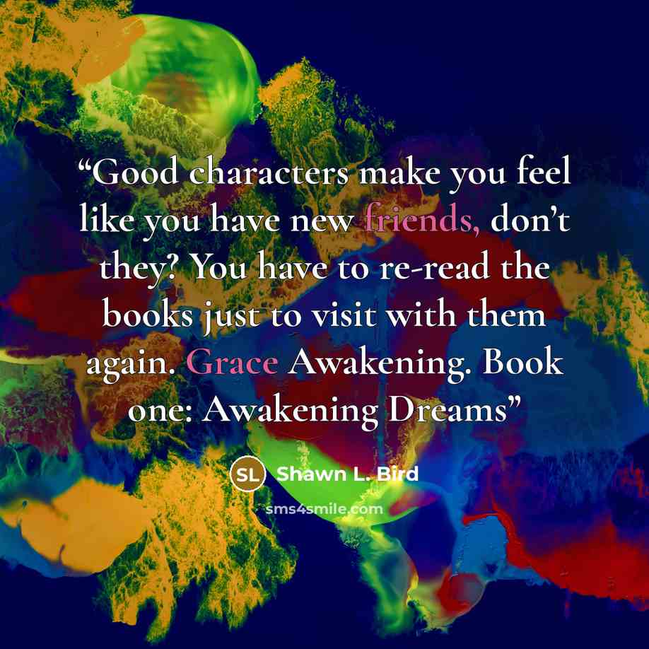 “Good characters make you feel like you have new friends, don’t they? You have to re-read the books just to visit with them again. Grace Awakening. Book one: Awakening Dreams” quote by Shawn L. Bird