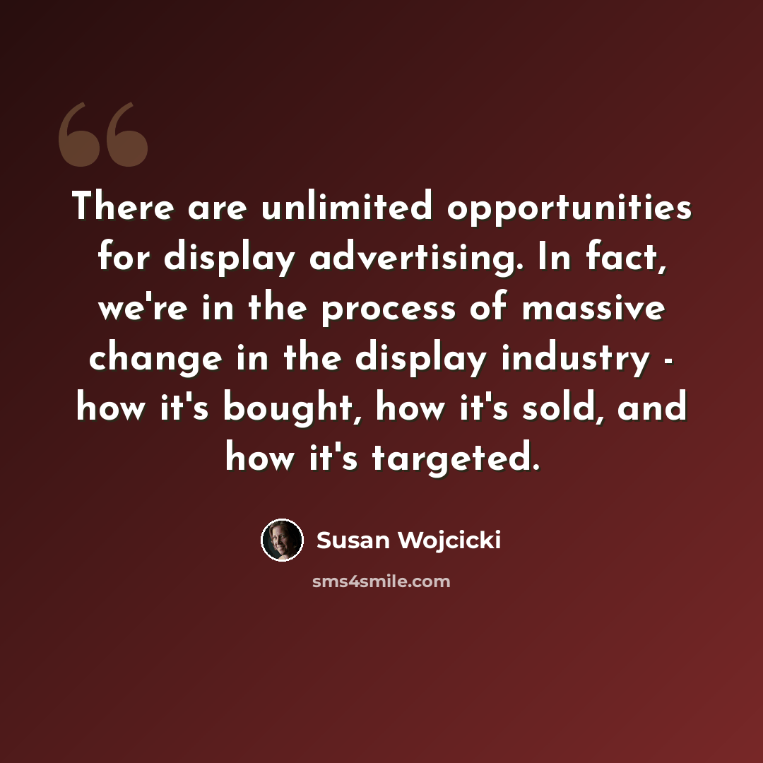 “There are unlimited opportunities for display advertising. In fact, we're in the process of massive change in the display industry - how it's bought, how it's sold, and how it's targeted.” quote by Susan Wojcicki