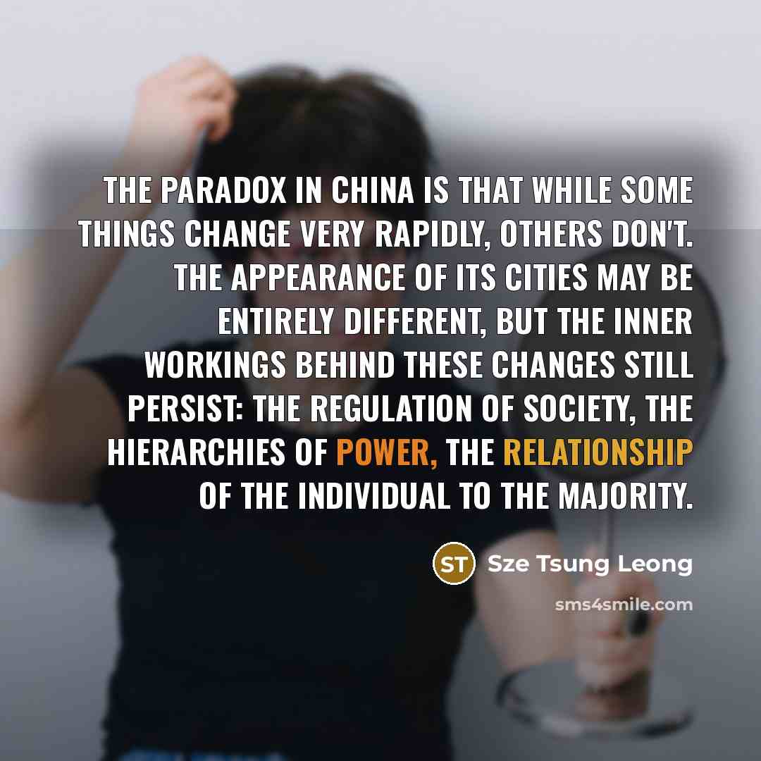 “The paradox in China is that while some things change very rapidly, others don't. The appearance of its cities may be entirely different, but the inner workings behind these changes still persist: the regulation of society, the hierarchies of power, the relationship of the individual to the…” quote by Sze Tsung Leong