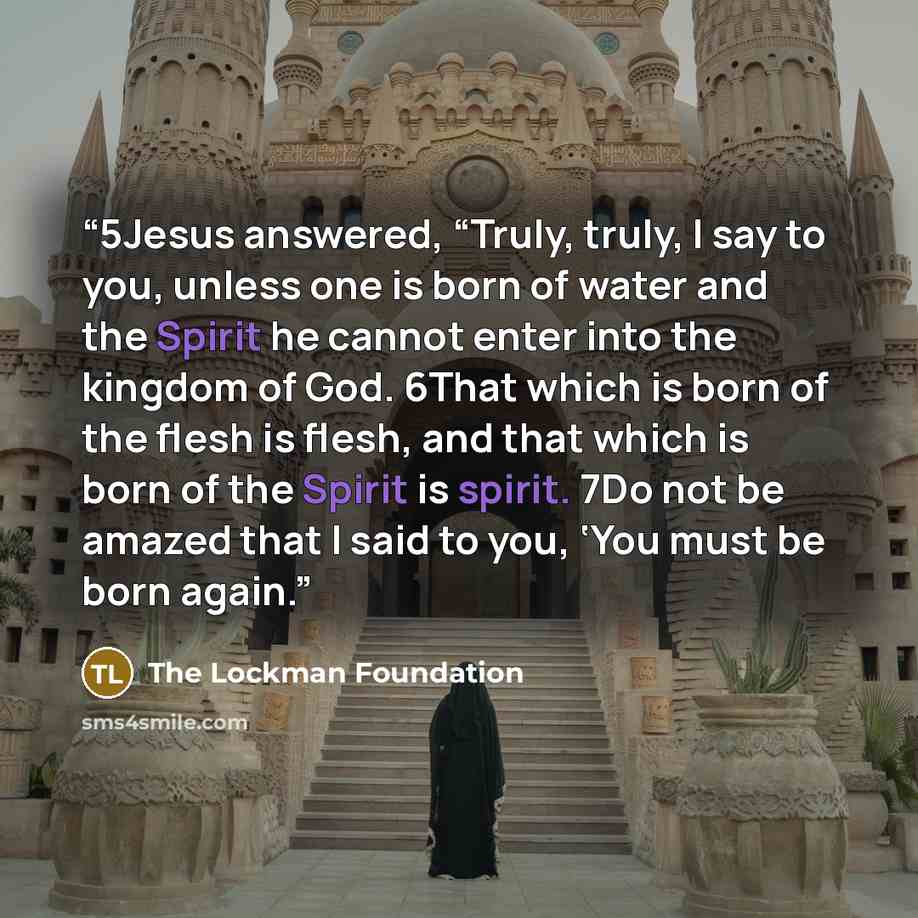 “5Jesus answered, “Truly, truly, I say to you, unless one is born of water and the Spirit he cannot enter into the kingdom of God. 6That which is born of the flesh is flesh, and that which is born of the Spirit is spirit. 7Do not be amazed that I said to you, ‘You must be born again.” quote by The Lockman Foundation
