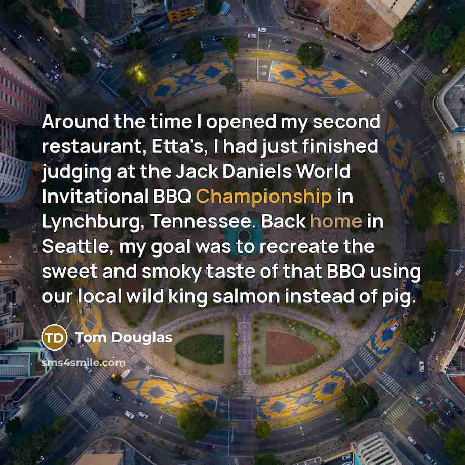 “Around the time I opened my second restaurant, Etta's, I had just finished judging at the Jack Daniels World Invitational BBQ Championship in Lynchburg, Tennessee. Back home in Seattle, my goal was to recreate the sweet and smoky taste of that BBQ using our local wild king salmon instead of pig.” quote by Tom Douglas