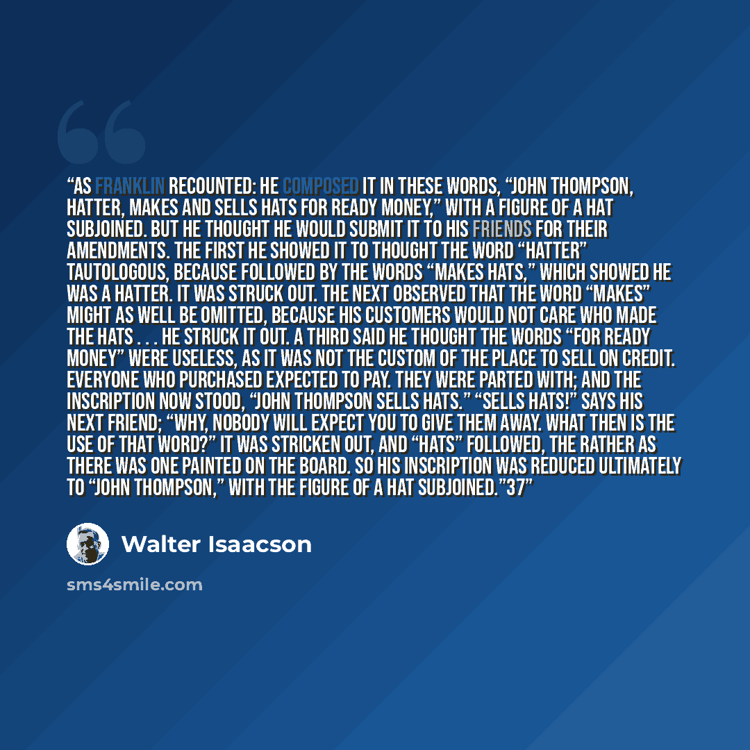 “As Franklin recounted: He composed it in these words, “John Thompson, hatter, makes and sells hats for ready money,” with a figure of a hat subjoined. But he thought he would submit it to his friends for their amendments. The first he showed it to thought the word “Hatter” tautologous, because…” quote by Walter Isaacson