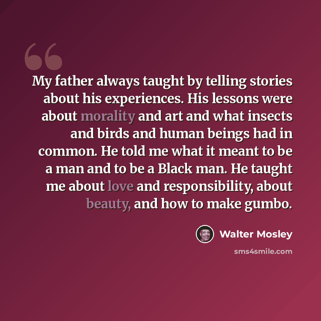 “My father always taught by telling stories about his experiences. His lessons were about morality and art and what insects and birds and human beings had in common. He told me what it meant to be a man and to be a Black man. He taught me about love and responsibility, about beauty, and how to make…” quote by Walter Mosley