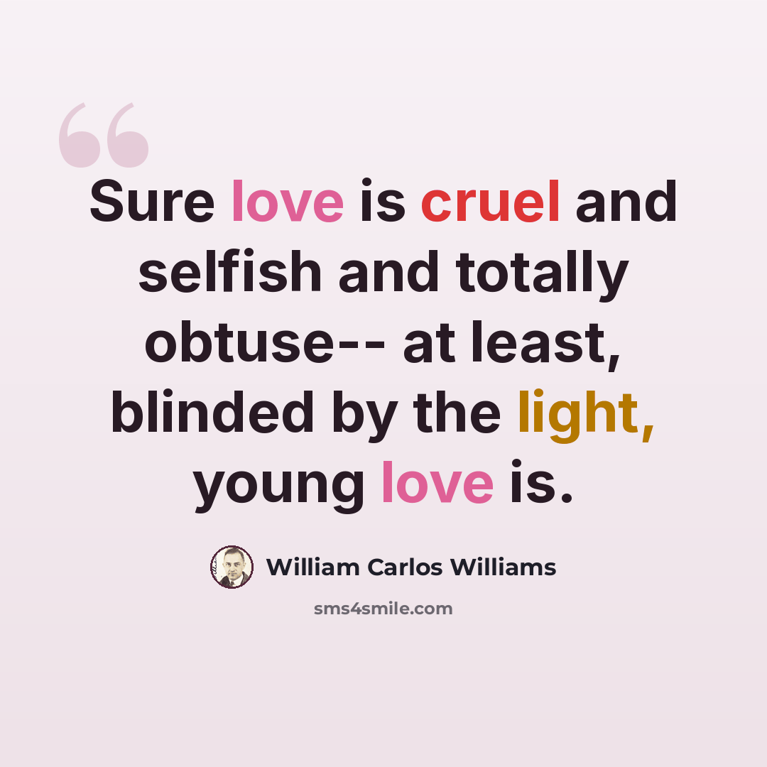 “Sure love is cruel and selfish and totally obtuse-- at least, blinded by the light, young love is.” quote by William Carlos Williams