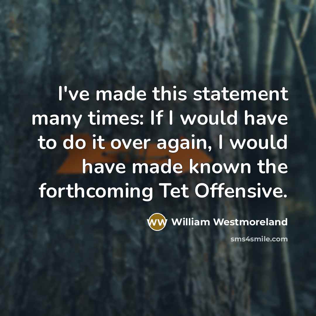 “I've made this statement many times: If I would have to do it over again, I would have made known the forthcoming Tet Offensive.” quote by William Westmoreland