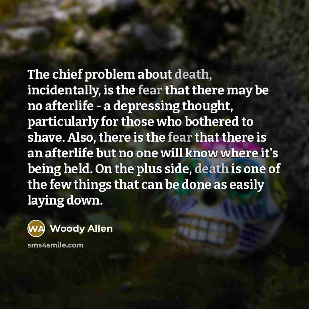 “The chief problem about death, incidentally, is the fear that there may be no afterlife - a depressing thought, particularly for those who bothered to shave. Also, there is the fear that there is an afterlife but no one will know where it's being held. On the plus side, death is one of the few…” quote by Woody Allen