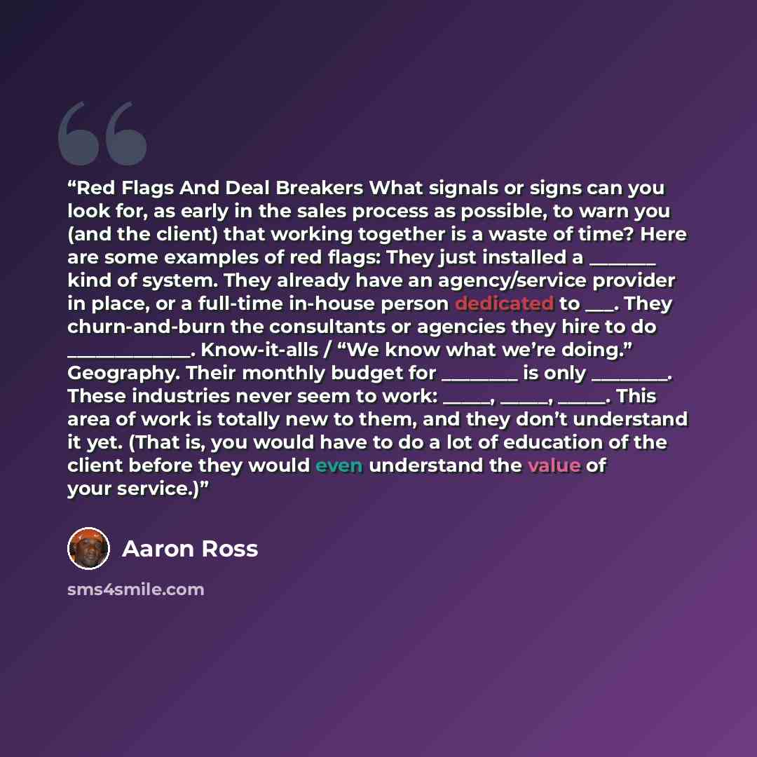 “Red Flags And Deal Breakers What signals or signs can you look for, as early in the sales process as possible, to warn you (and the client) that working together is a waste of time? Here are some examples of red flags: They just installed a _______ kind of system. They already have an…” quote by Aaron Ross