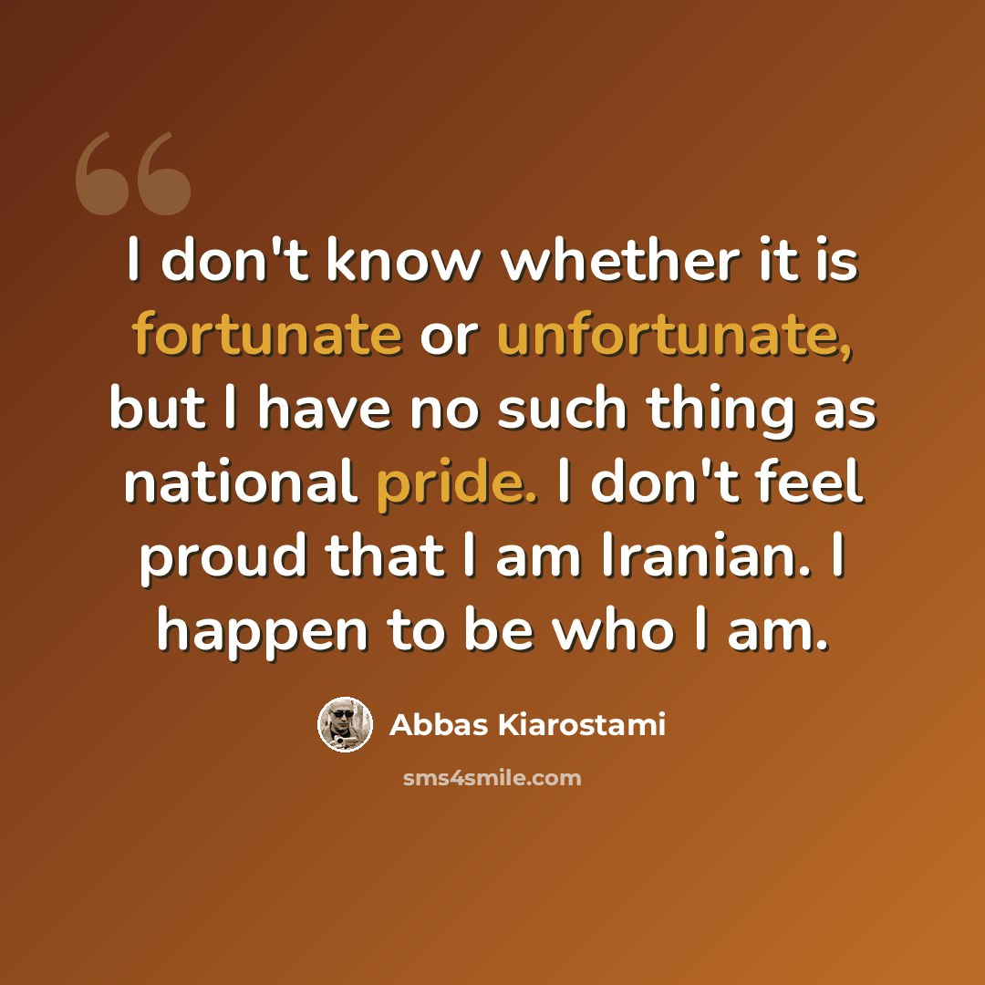 “I don't know whether it is fortunate or unfortunate, but I have no such thing as national pride. I don't feel proud that I am Iranian. I happen to be who I am.” quote by Abbas Kiarostami