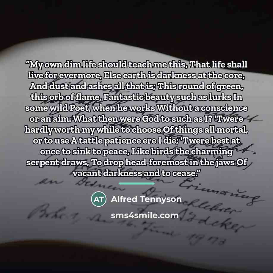 “My own dim life should teach me this, That life shall live for evermore, Else earth is darkness at the core, And dust and ashes all that is; This round of green, this orb of flame, Fantastic beauty such as lurks In some wild Poet, when he works Without a conscience or an aim. What then were God to…” quote by Alfred Tennyson