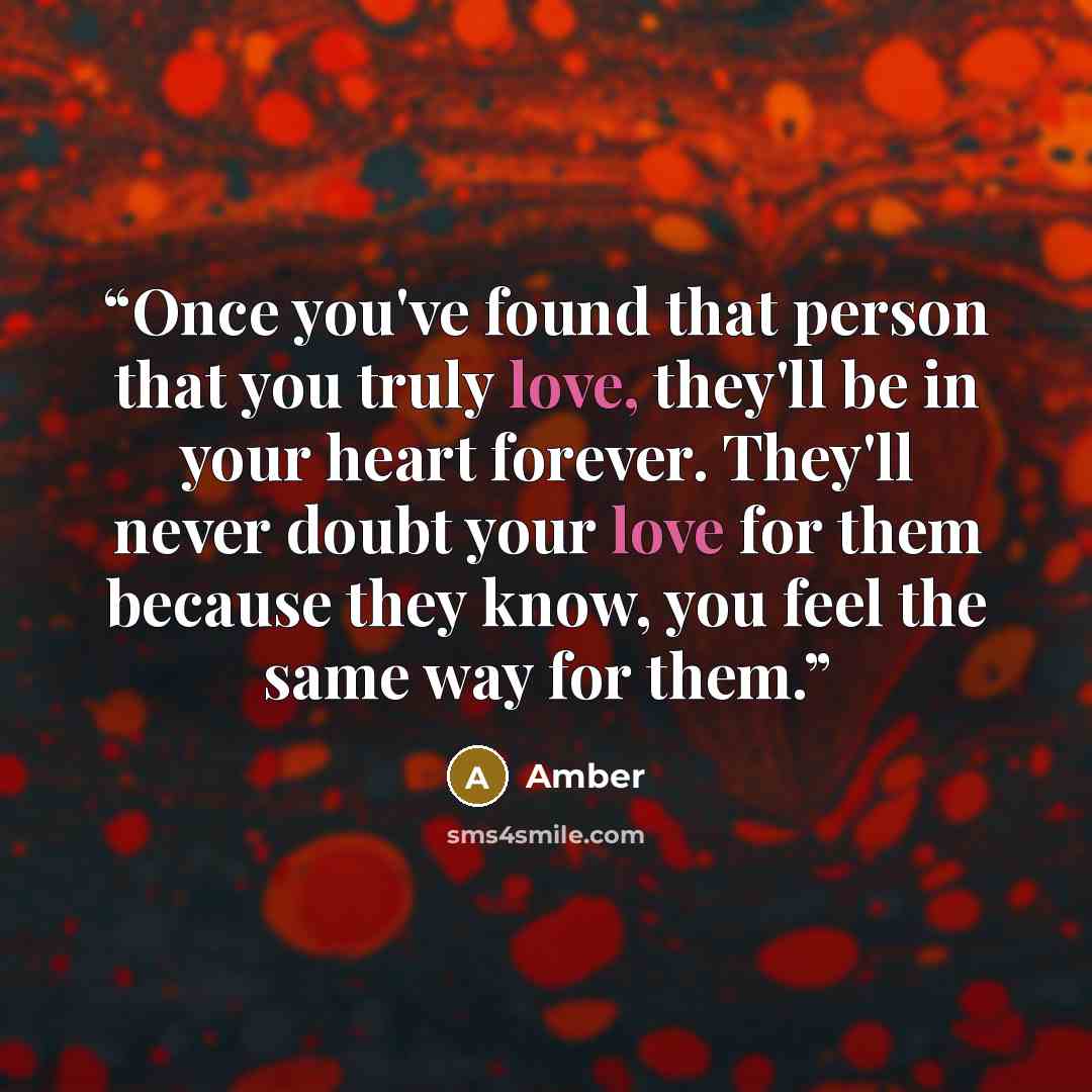 “Once you've found that person that you truly love, they'll be in your heart forever. They'll never doubt your love for them because they know, you feel the same way for them.” quote by Amber