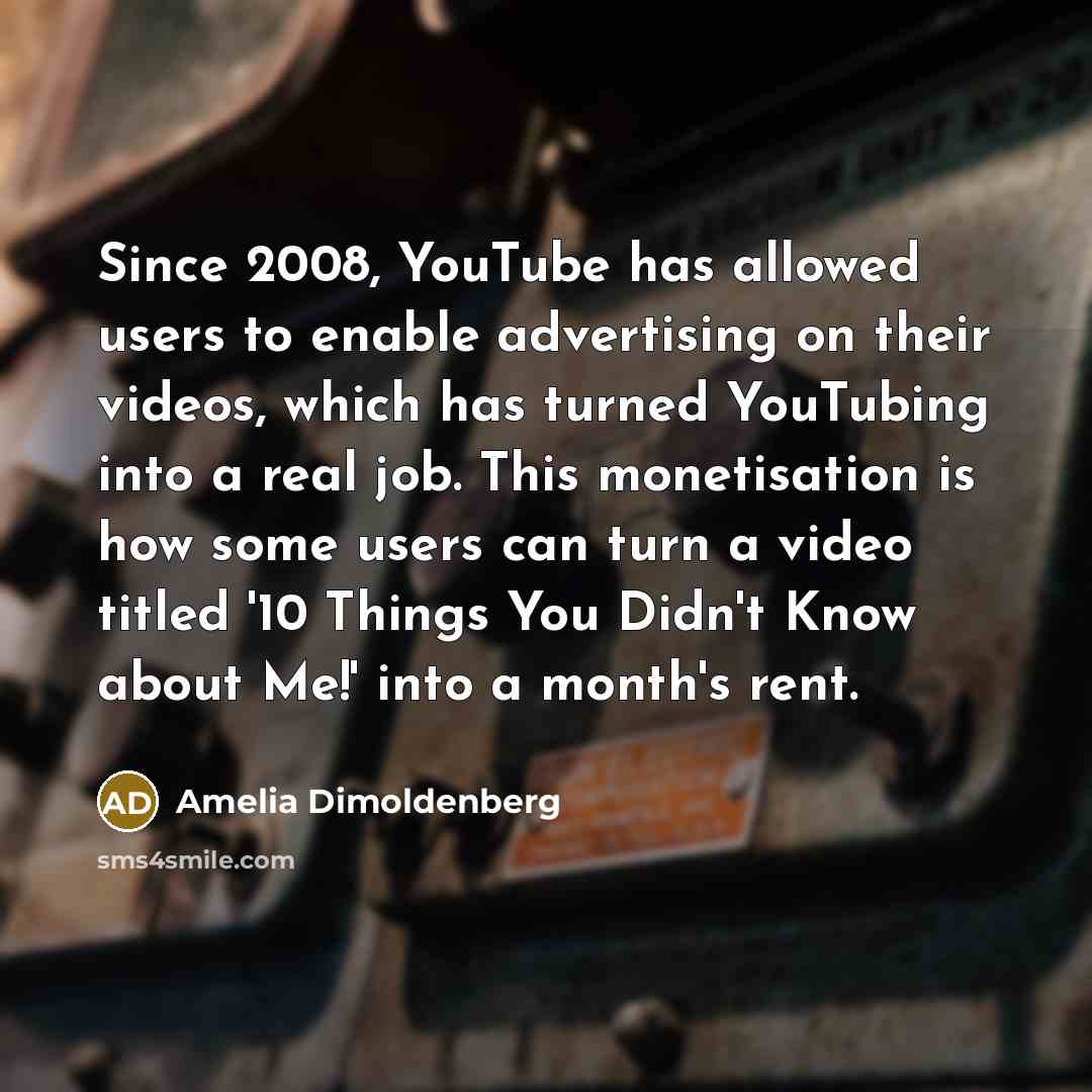 “Since 2008, YouTube has allowed users to enable advertising on their videos, which has turned YouTubing into a real job. This monetisation is how some users can turn a video titled '10 Things You Didn't Know about Me!' into a month's rent.” quote by Amelia Dimoldenberg