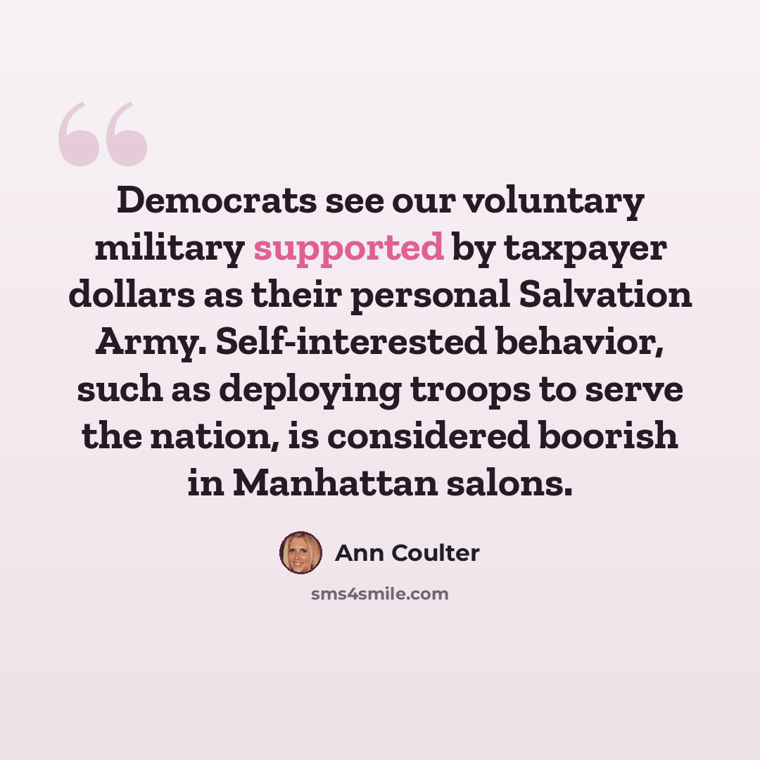 “Democrats see our voluntary military supported by taxpayer dollars as their personal Salvation Army. Self-interested behavior, such as deploying troops to serve the nation, is considered boorish in Manhattan salons.” quote by Ann Coulter