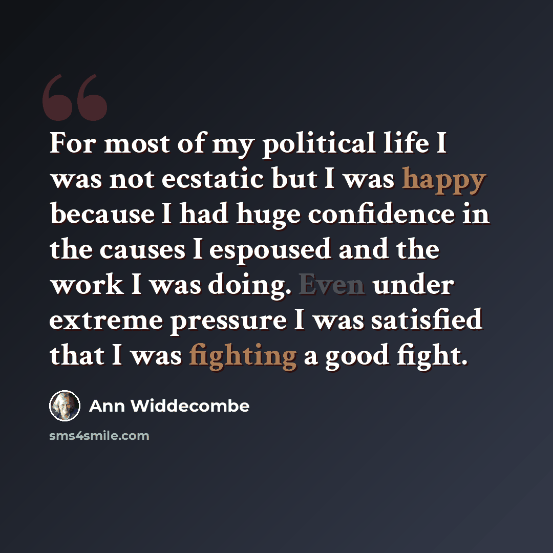 “For most of my political life I was not ecstatic but I was happy because I had huge confidence in the causes I espoused and the work I was doing. Even under extreme pressure I was satisfied that I was fighting a good fight.” quote by Ann Widdecombe