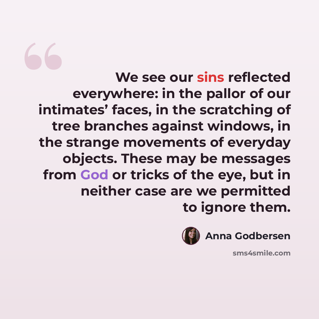 “We see our sins reflected everywhere: in the pallor of our intimates’ faces, in the scratching of tree branches against windows, in the strange movements of everyday objects. These may be messages from God or tricks of the eye, but in neither case are we permitted to ignore them.” quote by Anna Godbersen