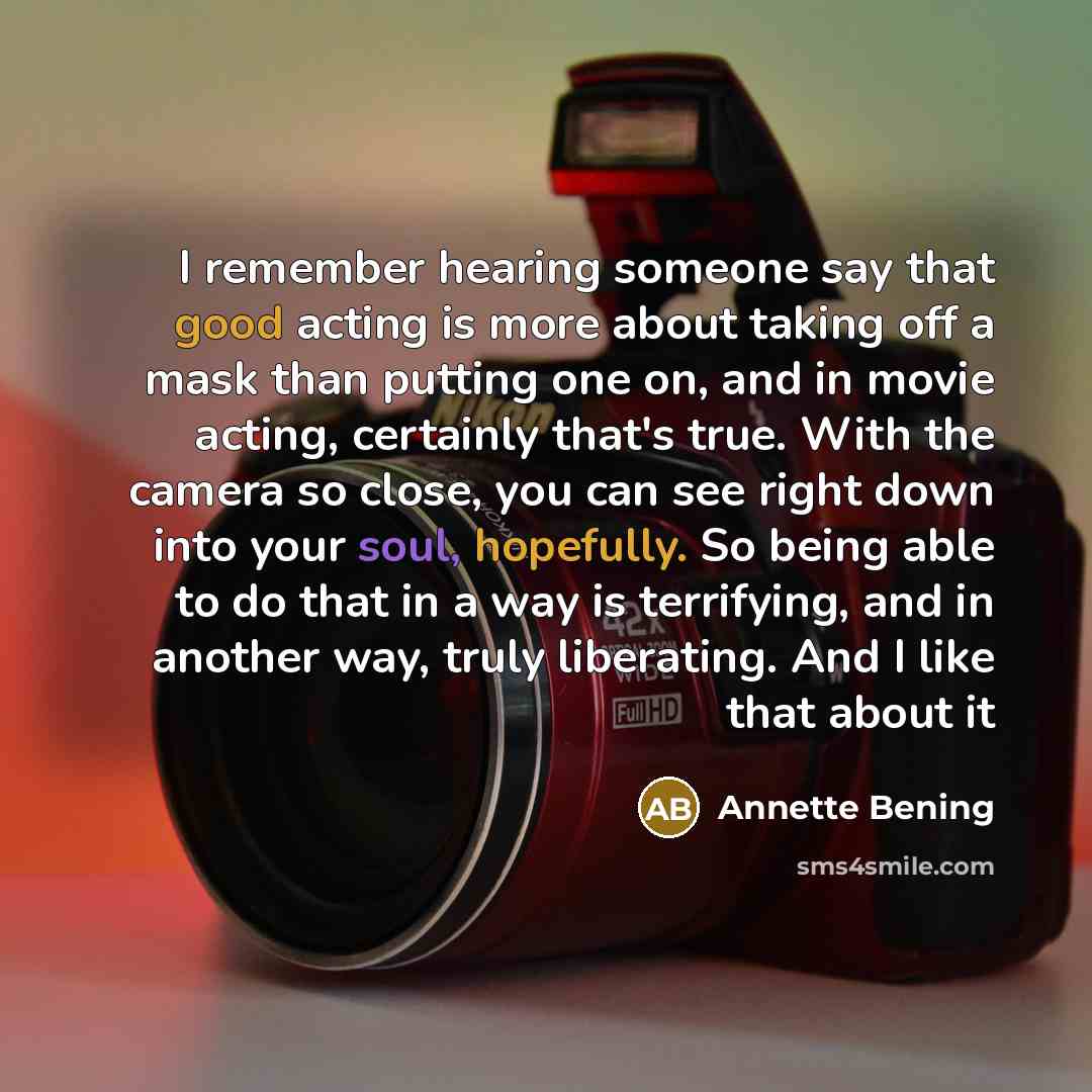 “I remember hearing someone say that good acting is more about taking off a mask than putting one on, and in movie acting, certainly that's true. With the camera so close, you can see right down into your soul, hopefully. So being able to do that in a way is terrifying, and in another way, truly…” quote by Annette Bening