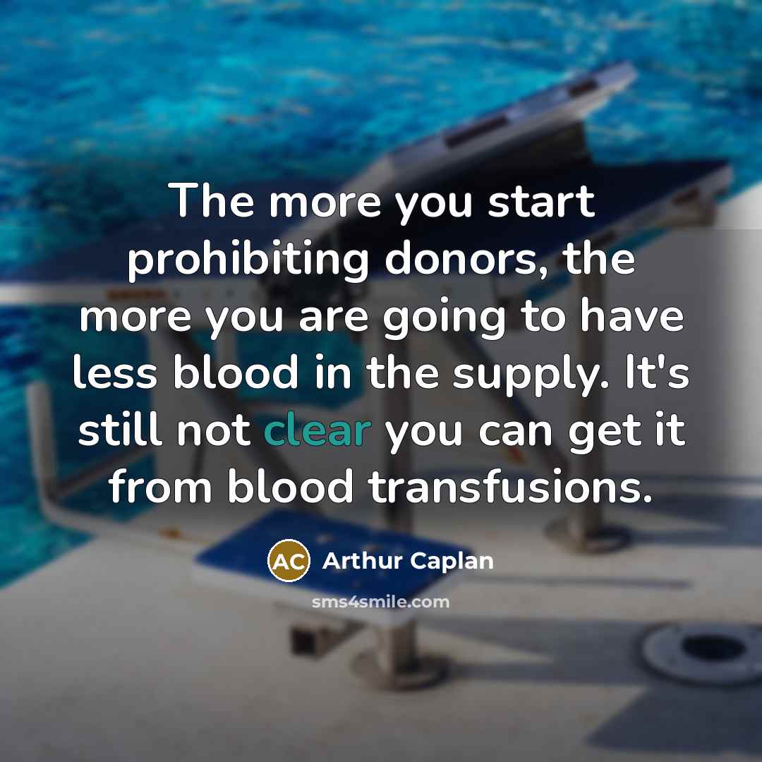 “The more you start prohibiting donors, the more you are going to have less blood in the supply. It's still not clear you can get it from blood transfusions.” quote by Arthur Caplan
