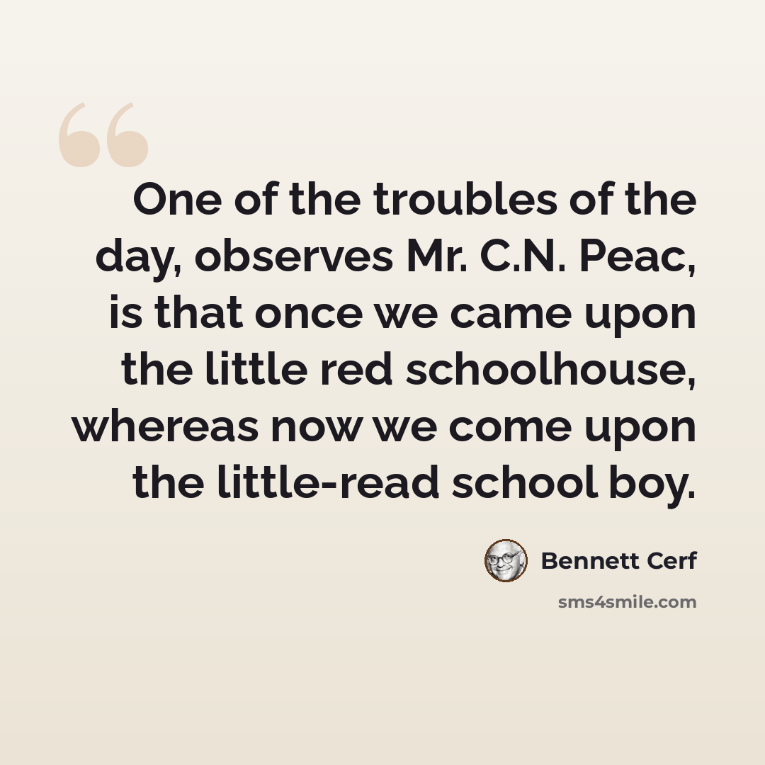 “One of the troubles of the day, observes Mr. C.N. Peac, is that once we came upon the little red schoolhouse, whereas now we come upon the little-read school boy.” quote by Bennett Cerf