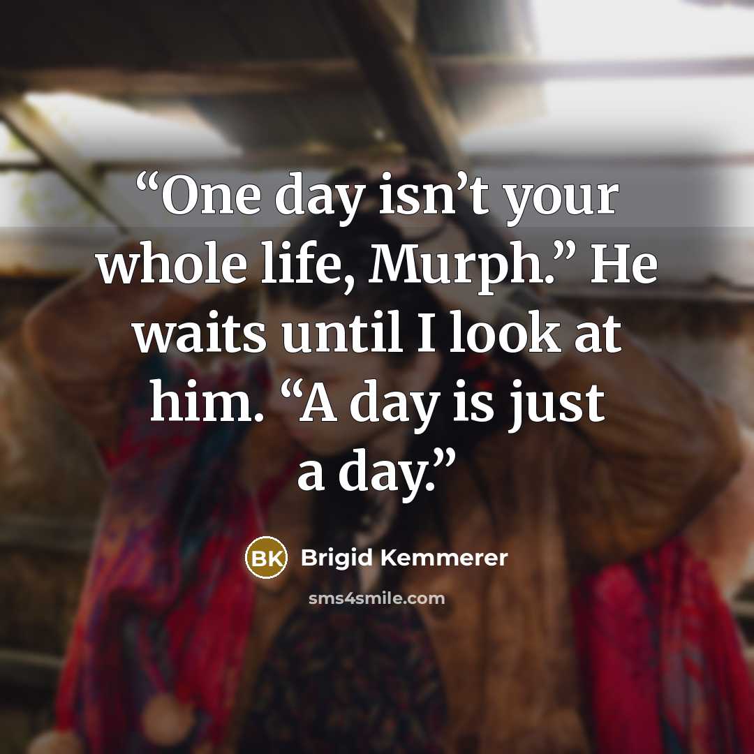 “One day isn’t your whole life, Murph.” He waits until I look at him. “A day is just a day.” quote by Brigid Kemmerer