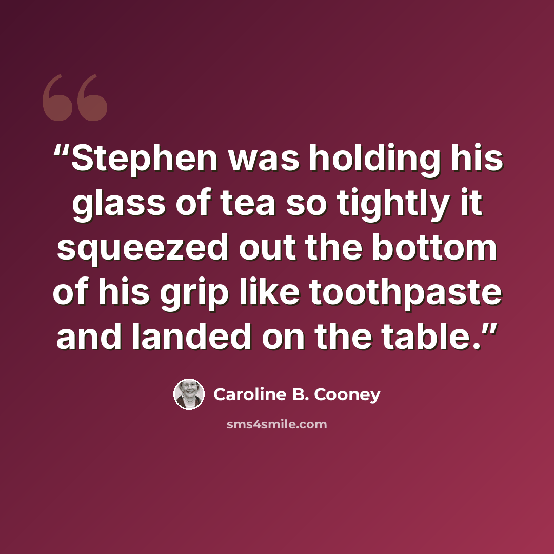 “Stephen was holding his glass of tea so tightly it squeezed out the bottom of his grip like toothpaste and landed on the table.” quote by Caroline B. Cooney