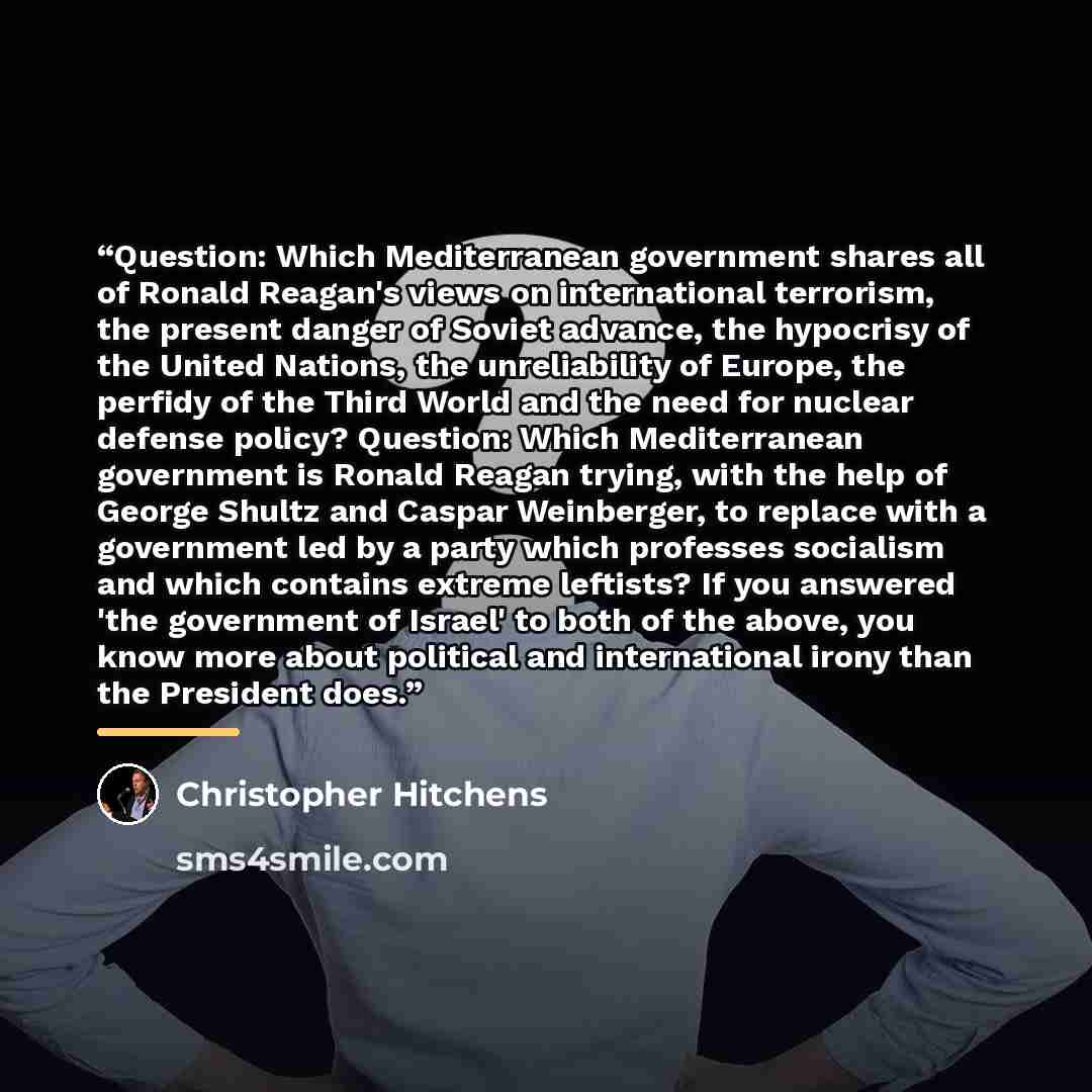 “Question: Which Mediterranean government shares all of Ronald Reagan's views on international terrorism, the present danger of Soviet advance, the hypocrisy of the United Nations, the unreliability of Europe, the perfidy of the Third World and the need for nuclear defense policy? Question: Which…” quote by Christopher Hitchens