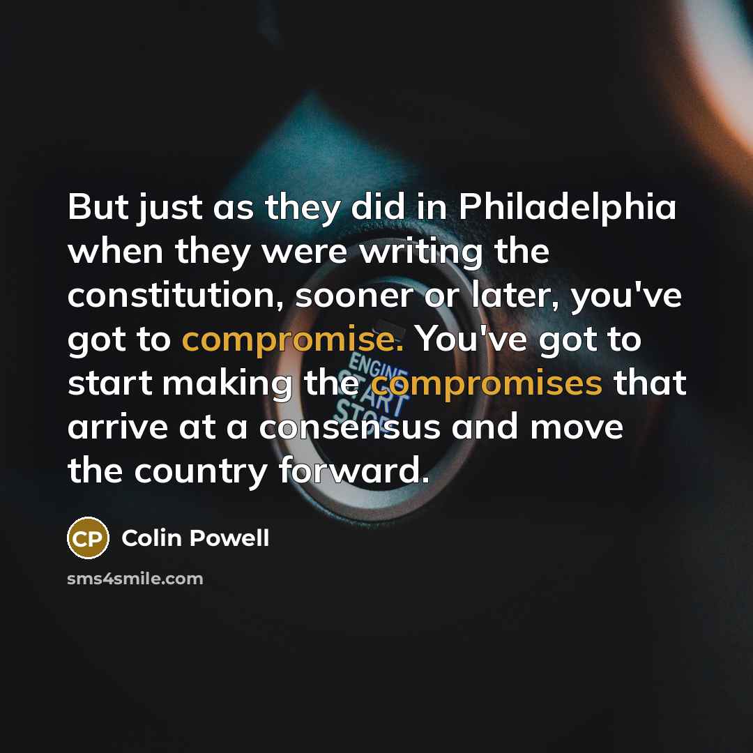 “But just as they did in Philadelphia when they were writing the constitution, sooner or later, you've got to compromise. You've got to start making the compromises that arrive at a consensus and move the country forward.” quote by Colin Powell