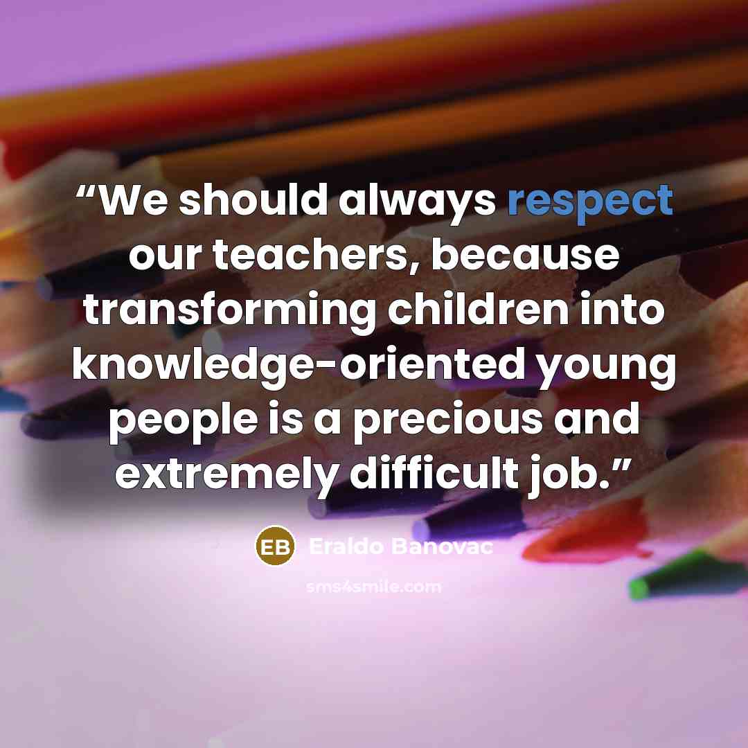 “We should always respect our teachers, because transforming children into knowledge-oriented young people is a precious and extremely difficult job.” quote by Eraldo Banovac