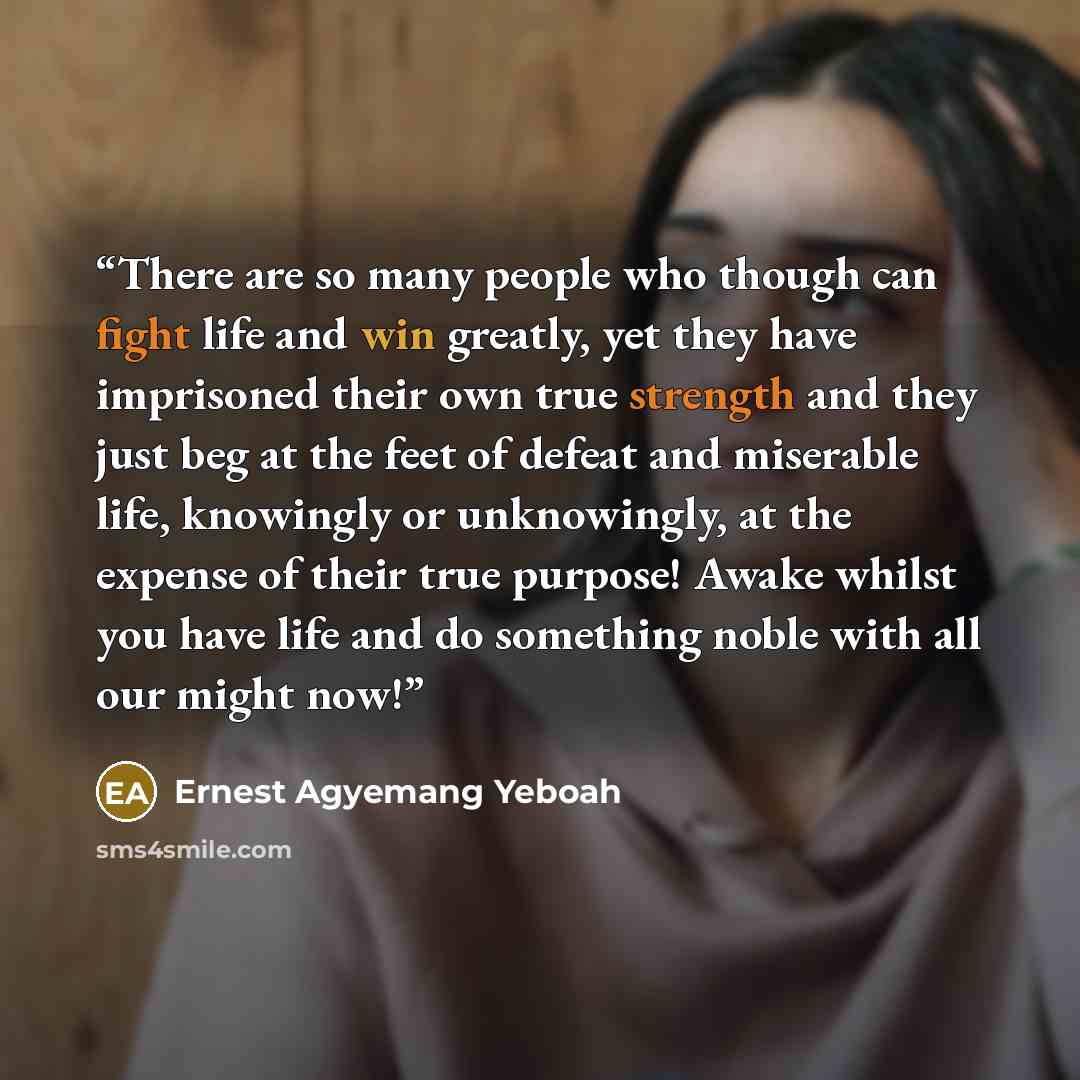 “There are so many people who though can fight life and win greatly, yet they have imprisoned their own true strength and they just beg at the feet of defeat and miserable life, knowingly or unknowingly, at the expense of their true purpose! Awake whilst you have life and do something noble with…” quote by Ernest Agyemang Yeboah