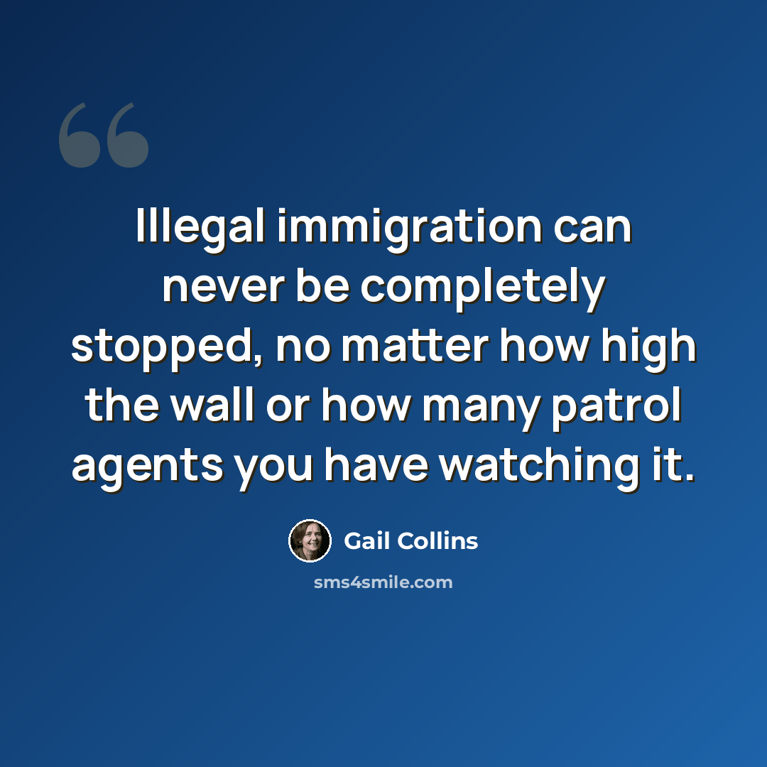 “Illegal immigration can never be completely stopped, no matter how high the wall or how many patrol agents you have watching it.” quote by Gail Collins
