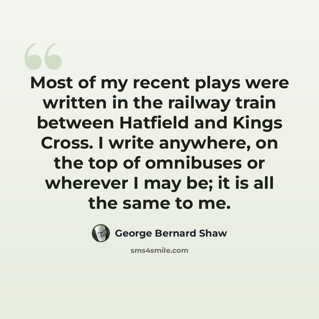 “Most of my recent plays were written in the railway train between Hatfield and Kings Cross. I write anywhere, on the top of omnibuses or wherever I may be; it is all the same to me.” quote by George Bernard Shaw