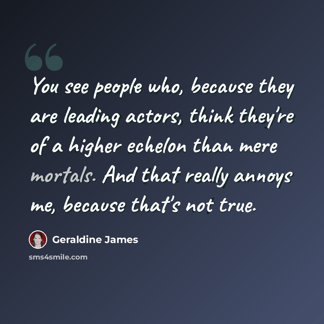 “You see people who, because they are leading actors, think they're of a higher echelon than mere mortals. And that really annoys me, because that's not true.” quote by Geraldine James