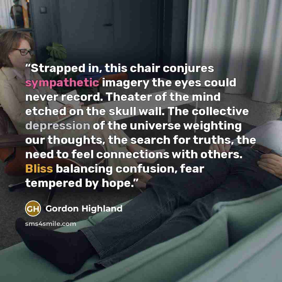“Strapped in, this chair conjures sympathetic imagery the eyes could never record. Theater of the mind etched on the skull wall. The collective depression of the universe weighting our thoughts, the search for truths, the need to feel connections with others. Bliss balancing confusion, fear…” quote by gordon highland