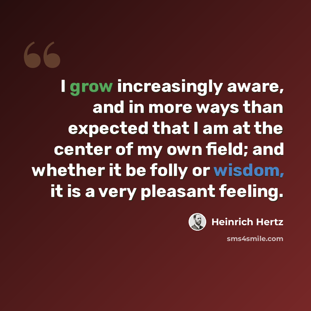 “I grow increasingly aware, and in more ways than expected that I am at the center of my own field; and whether it be folly or wisdom, it is a very pleasant feeling.” quote by Heinrich Hertz