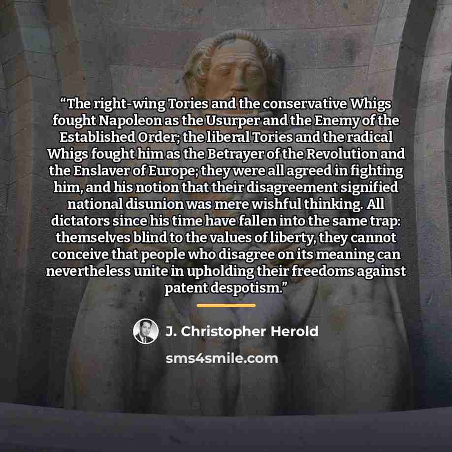 “The right-wing Tories and the conservative Whigs fought Napoleon as the Usurper and the Enemy of the Established Order; the liberal Tories and the radical Whigs fought him as the Betrayer of the Revolution and the Enslaver of Europe; they were all agreed in fighting him, and his notion that their…” quote by J. Christopher Herold