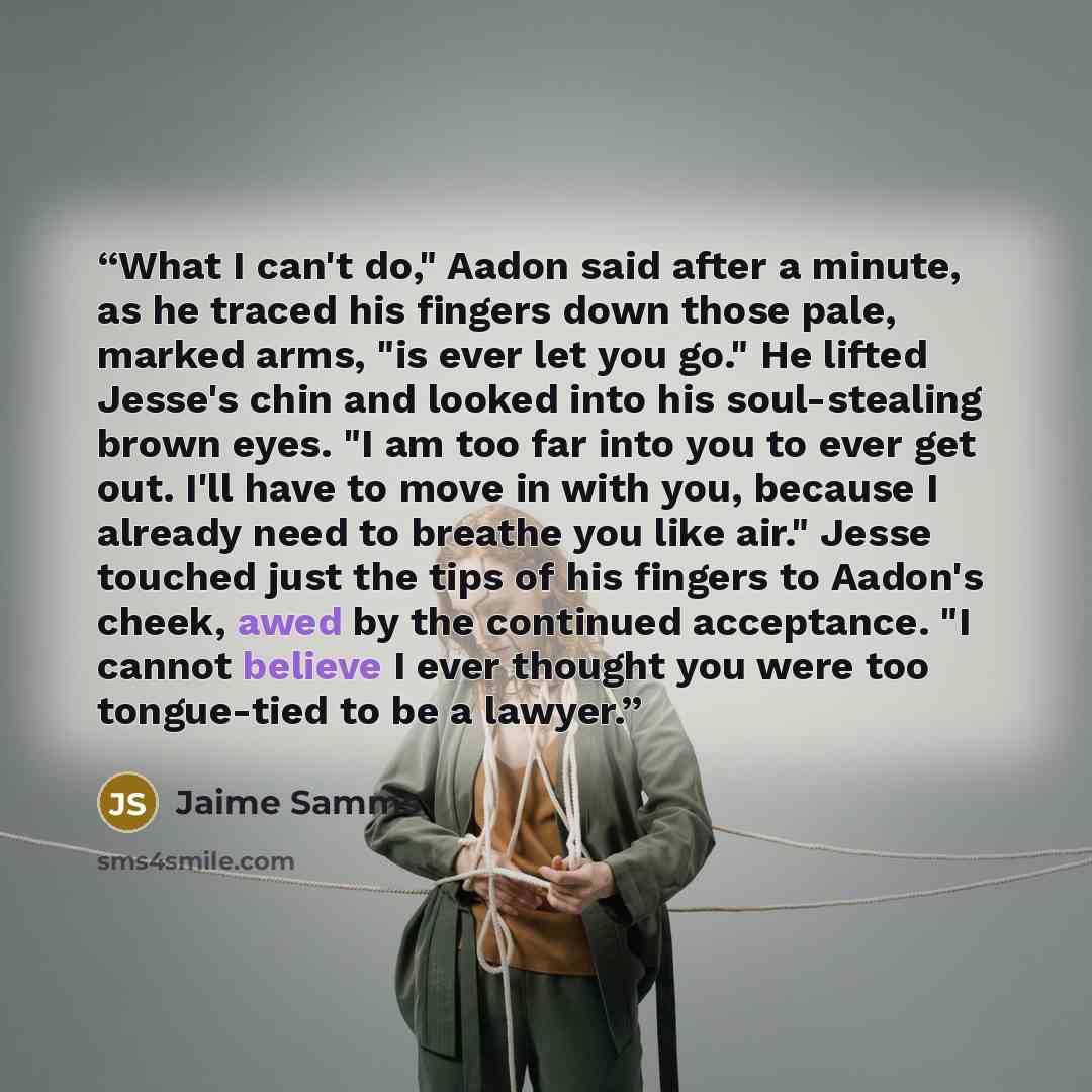 “What I can't do," Aadon said after a minute, as he traced his fingers down those pale, marked arms, "is ever let you go." He lifted Jesse's chin and looked into his soul-stealing brown eyes. "I am too far into you to ever get out. I'll have to move in with you, because I already need to breathe…” quote by Jaime Samms