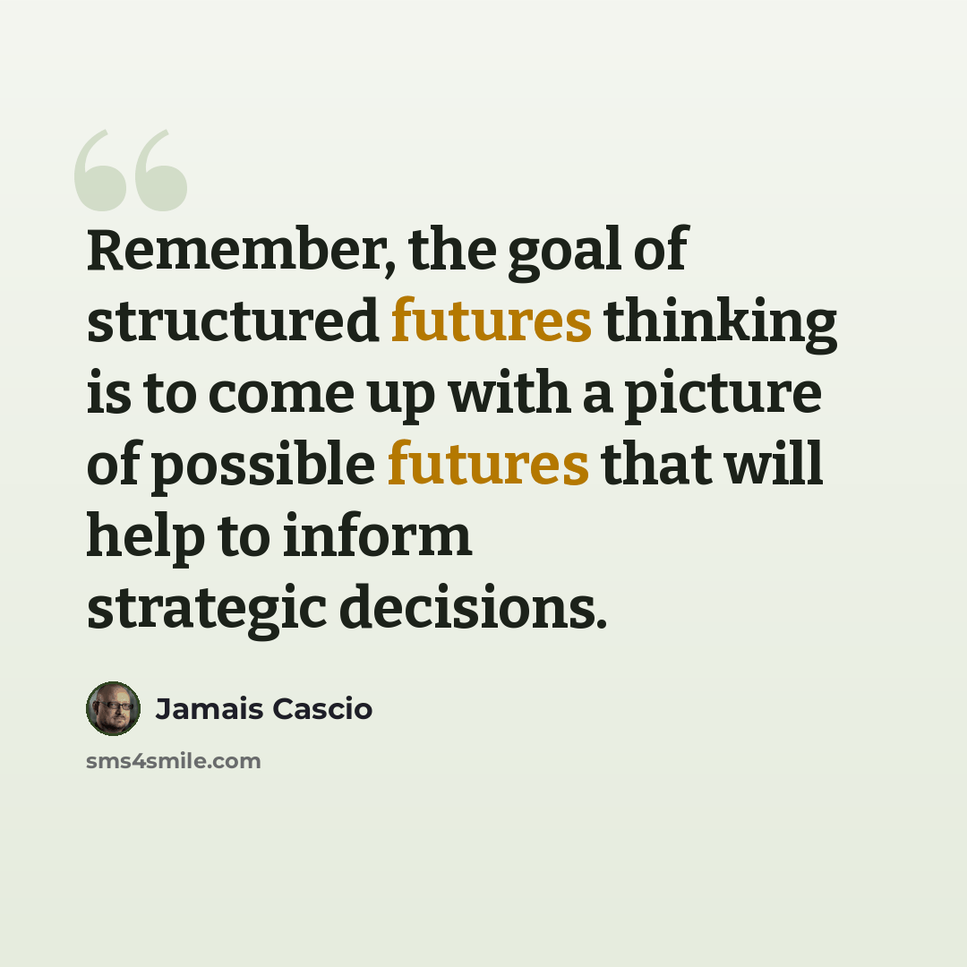 “Remember, the goal of structured futures thinking is to come up with a picture of possible futures that will help to inform strategic decisions.” quote by Jamais Cascio