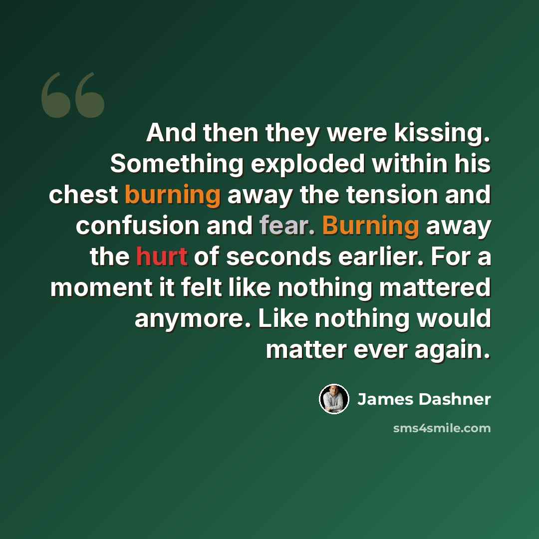 “And then they were kissing. Something exploded within his chest burning away the tension and confusion and fear. Burning away the hurt of seconds earlier. For a moment it felt like nothing mattered anymore. Like nothing would matter ever again.” quote by James Dashner
